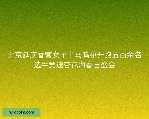 北京延庆香营女子半马鸣枪开跑五百余名选手竞速杏花海春日盛会