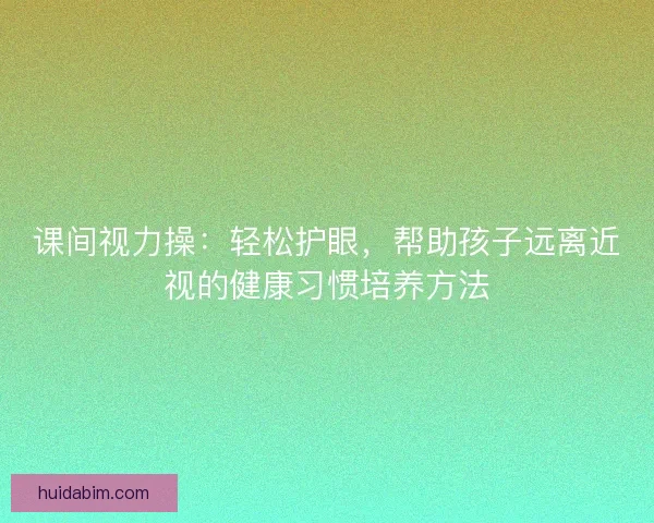 课间视力操：轻松护眼，帮助孩子远离近视的健康习惯培养方法