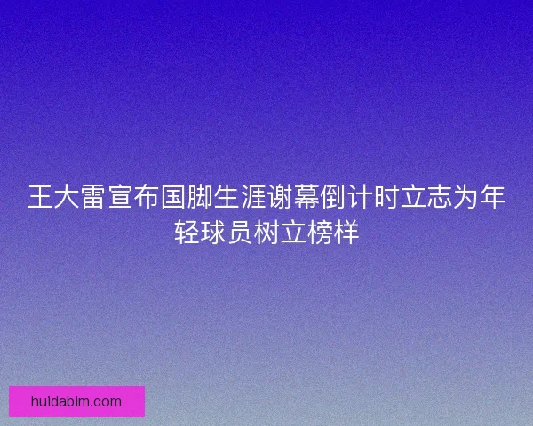 王大雷宣布国脚生涯谢幕倒计时立志为年轻球员树立榜样