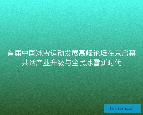 首届中国冰雪运动发展高峰论坛在京启幕共话产业升级与全民冰雪新时代