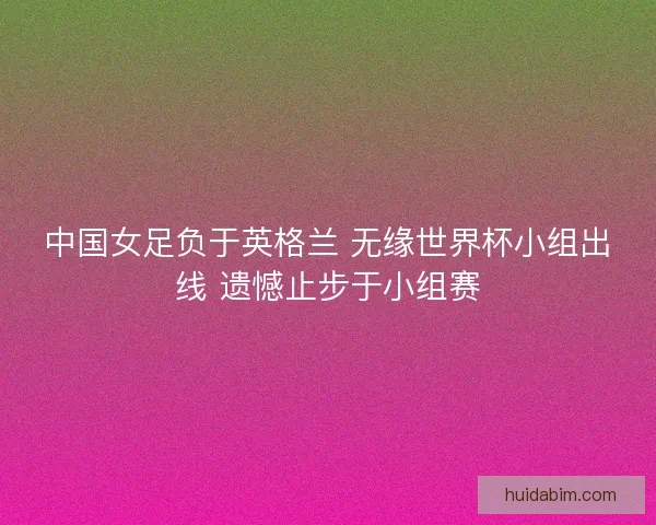 中国女足负于英格兰 无缘世界杯小组出线 遗憾止步于小组赛